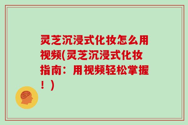 灵芝沉浸式化妆怎么用视频(灵芝沉浸式化妆指南：用视频轻松掌握！)