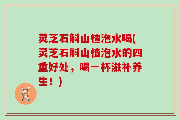 灵芝石斛山楂泡水喝(灵芝石斛山楂泡水的四重好处，喝一杯滋补养生！)