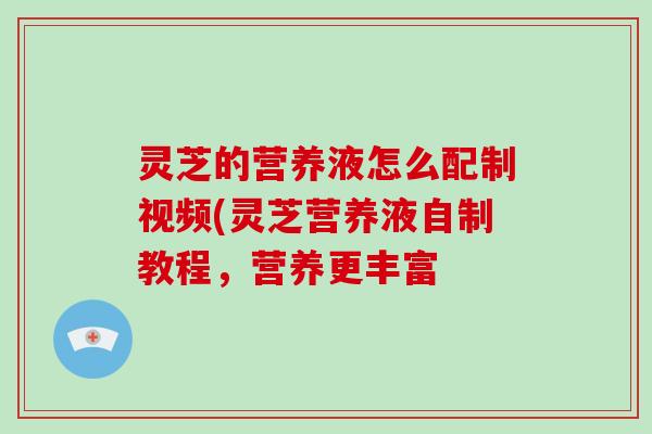 灵芝的营养液怎么配制视频(灵芝营养液自制教程，营养更丰富