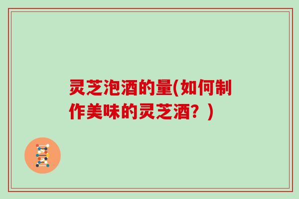 灵芝泡酒的量(如何制作美味的灵芝酒？)