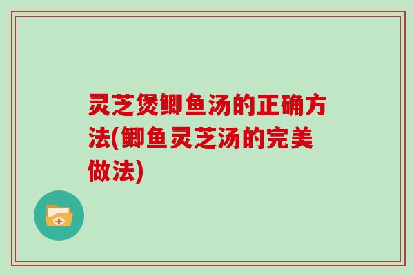 灵芝煲鲫鱼汤的正确方法(鲫鱼灵芝汤的完美做法)