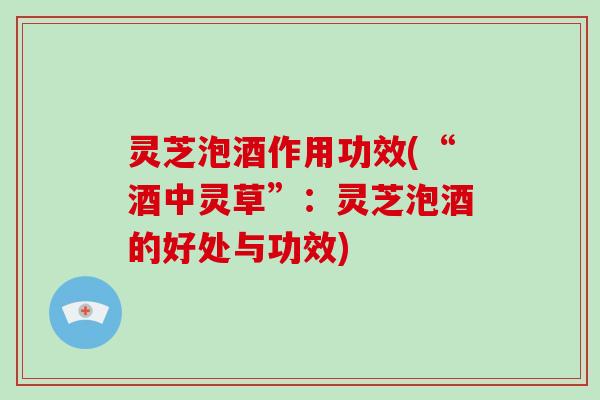 灵芝泡酒作用功效(“酒中灵草”：灵芝泡酒的好处与功效)