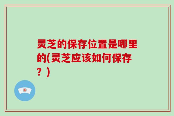 灵芝的保存位置是哪里的(灵芝应该如何保存？)