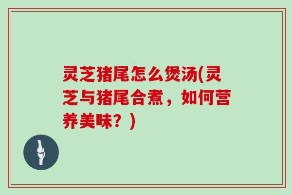 灵芝猪尾怎么煲汤(灵芝与猪尾合煮,如何营养美味?)-第1张图片-灵芝大师 灵芝猪尾怎么煲汤(灵芝与猪尾合煮,如何营养美味?)-第1张图片-灵芝大师