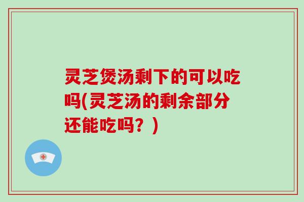 灵芝煲汤剩下的可以吃吗(灵芝汤的剩余部分还能吃吗？)