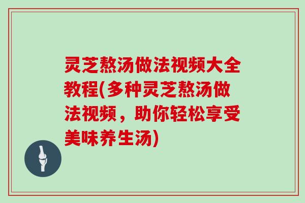 灵芝熬汤做法视频大全教程(多种灵芝熬汤做法视频，助你轻松享受美味养生汤)