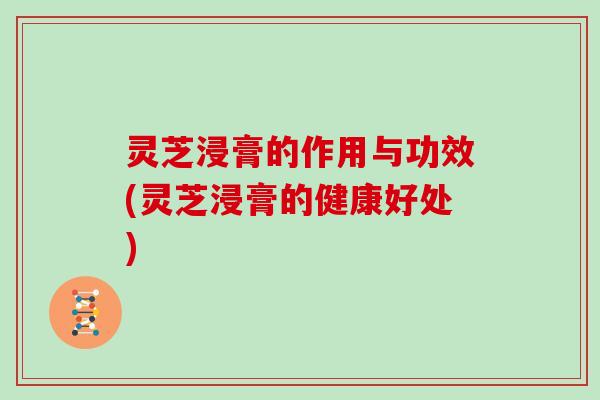 灵芝浸膏的作用与功效(灵芝浸膏的健康好处)