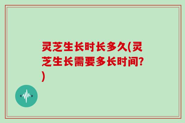 灵芝生长时长多久(灵芝生长需要多长时间？)