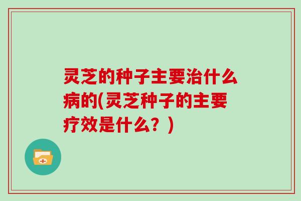 灵芝的种子主要治什么病的(灵芝种子的主要疗效是什么？)