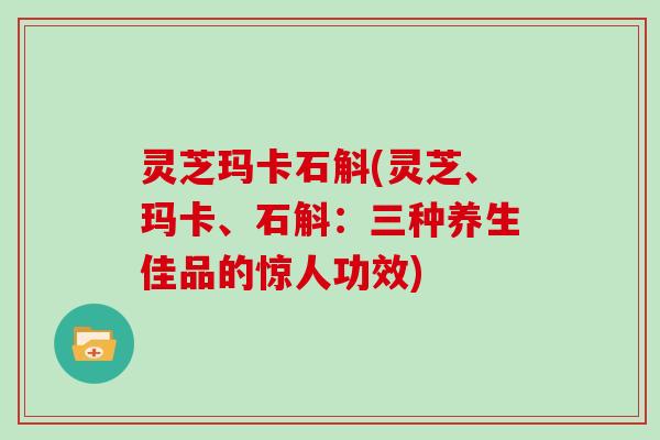 灵芝玛卡石斛(灵芝、玛卡、石斛：三种养生佳品的惊人功效)