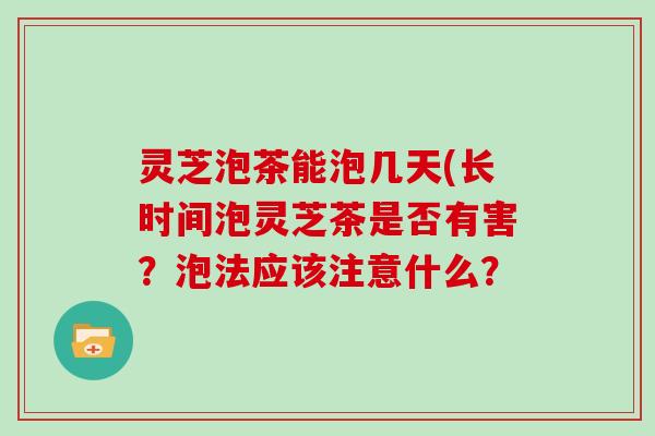 灵芝泡茶能泡几天(长时间泡灵芝茶是否有害？泡法应该注意什么？