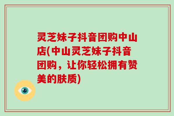 灵芝妹子抖音团购中山店(中山灵芝妹子抖音团购，让你轻松拥有赞美的肤质)