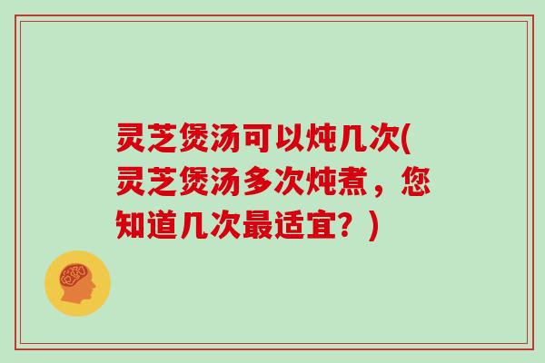 灵芝煲汤可以炖几次(灵芝煲汤多次炖煮，您知道几次最适宜？)
