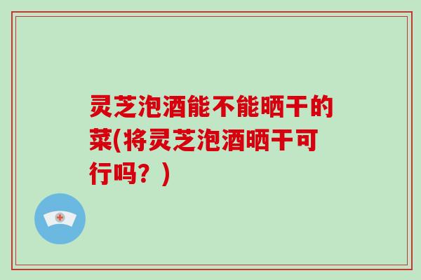 灵芝泡酒能不能晒干的菜(将灵芝泡酒晒干可行吗？)