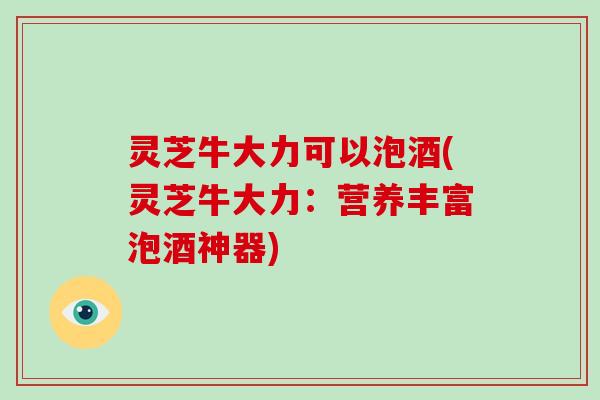 灵芝牛大力可以泡酒(灵芝牛大力：营养丰富泡酒神器)