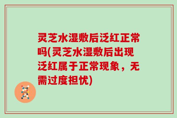 灵芝水湿敷后泛红正常吗(灵芝水湿敷后出现泛红属于正常现象，无需过度担忧)