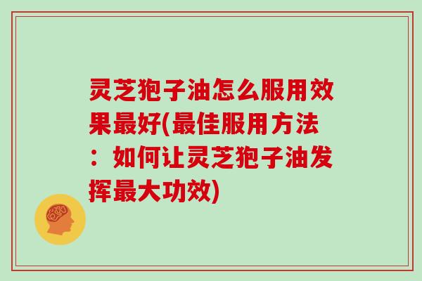 灵芝狍子油怎么服用效果最好(最佳服用方法：如何让灵芝狍子油发挥最大功效)