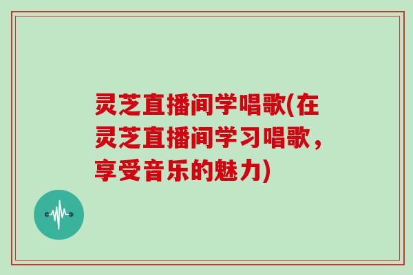 灵芝直播间学唱歌(在灵芝直播间学习唱歌，享受音乐的魅力)