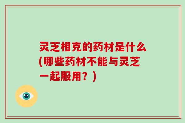 灵芝相克的药材是什么(哪些药材不能与灵芝一起服用？)