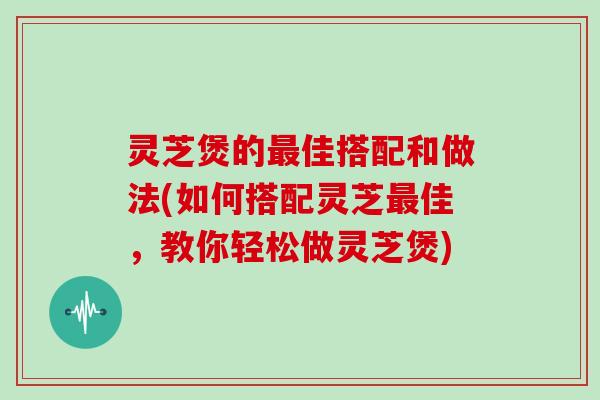 灵芝煲的最佳搭配和做法(如何搭配灵芝最佳，教你轻松做灵芝煲)