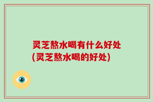 灵芝熬水喝有什么好处(灵芝熬水喝的好处)