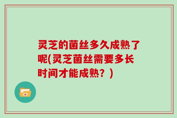 灵芝的菌丝多久成熟了呢(灵芝菌丝需要多长时间才能成熟？)