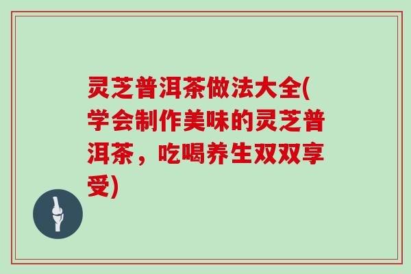 灵芝普洱茶做法大全(学会制作美味的灵芝普洱茶，吃喝养生双双享受)