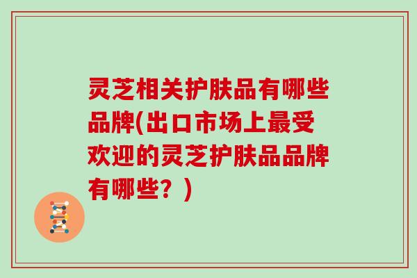 灵芝相关护肤品有哪些品牌(出口市场上最受欢迎的灵芝护肤品品牌有哪些？)