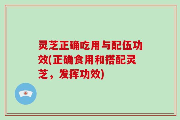 灵芝正确吃用与配伍功效(正确食用和搭配灵芝，发挥功效)