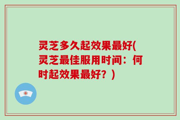 灵芝多久起效果最好(灵芝最佳服用时间：何时起效果最好？)