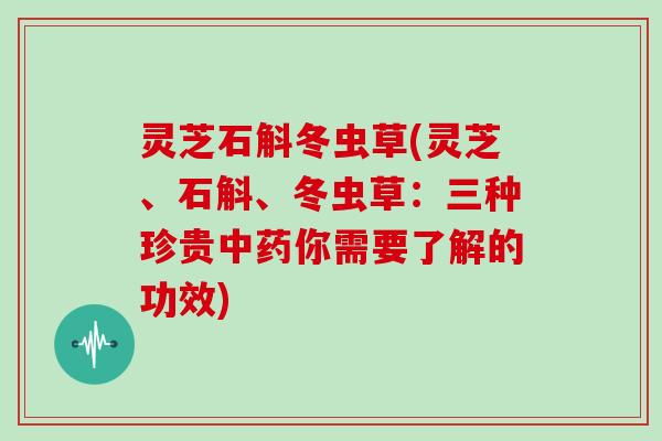灵芝石斛冬虫草(灵芝、石斛、冬虫草：三种珍贵中药你需要了解的功效)