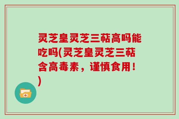 灵芝皇灵芝三萜高吗能吃吗(灵芝皇灵芝三萜含高毒素，谨慎食用！)