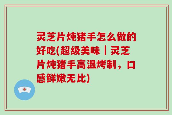 灵芝片炖猪手怎么做的好吃(超级美味｜灵芝片炖猪手高温烤制，口感鲜嫩无比)