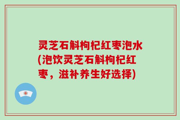 灵芝石斛枸杞红枣泡水(泡饮灵芝石斛枸杞红枣，滋补养生好选择)