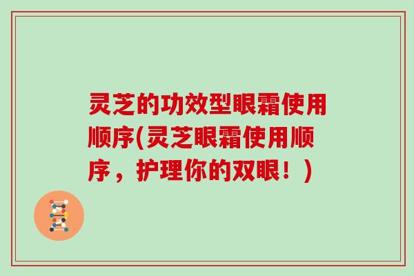 灵芝的功效型眼霜使用顺序(灵芝眼霜使用顺序，护理你的双眼！)