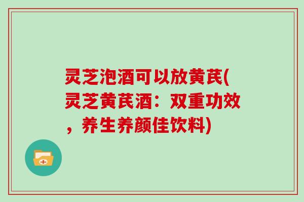 灵芝泡酒可以放黄芪(灵芝黄芪酒：双重功效，养生养颜佳饮料)