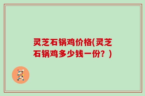 灵芝石锅鸡价格(灵芝石锅鸡多少钱一份？)