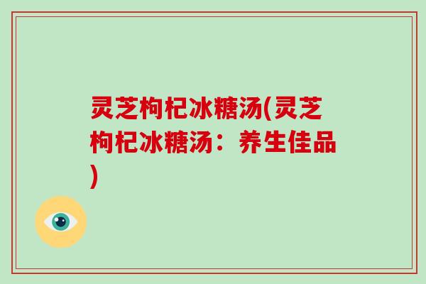 灵芝枸杞冰糖汤(灵芝枸杞冰糖汤:养生佳品)-第1张图片-灵芝大师 灵芝枸杞冰糖汤(灵芝枸杞冰糖汤:养生佳品)-第1张图片-灵芝大师