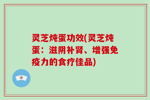 灵芝炖蛋功效(灵芝炖蛋：滋阴补肾、增强免疫力的食疗佳品)