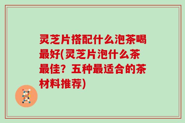 灵芝片搭配什么泡茶喝最好(灵芝片泡什么茶最佳？五种最适合的茶材料推荐)