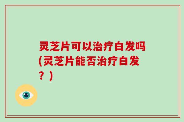灵芝片可以治疗白发吗(灵芝片能否治疗白发？)