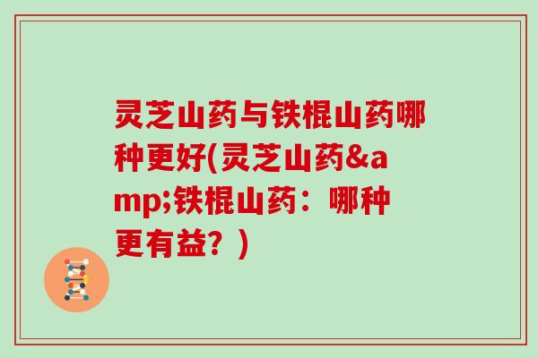 灵芝山药与铁棍山药哪种更好(灵芝山药&铁棍山药：哪种更有益？)
