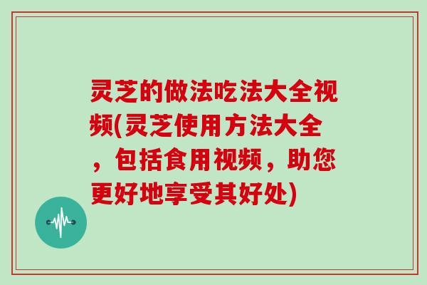 灵芝的做法吃法大全视频(灵芝使用方法大全，包括食用视频，助您更好地享受其好处)