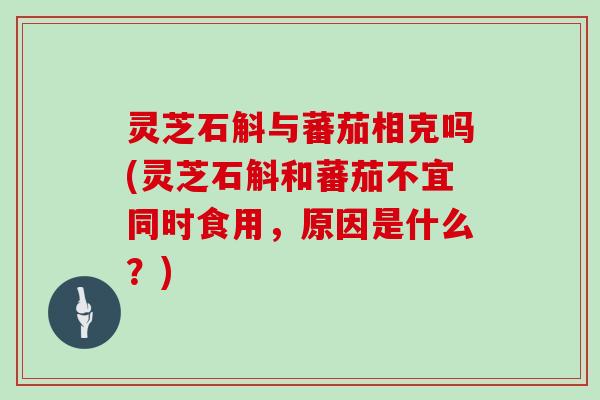 灵芝石斛与蕃茄相克吗(灵芝石斛和蕃茄不宜同时食用，原因是什么？)