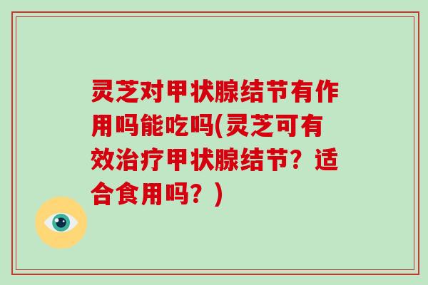 灵芝对甲状腺结节有作用吗能吃吗(灵芝可有效治疗甲状腺结节？适合食用吗？)