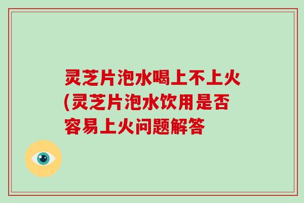 灵芝片泡水喝上不上火(灵芝片泡水饮用是否容易上火问题解答
