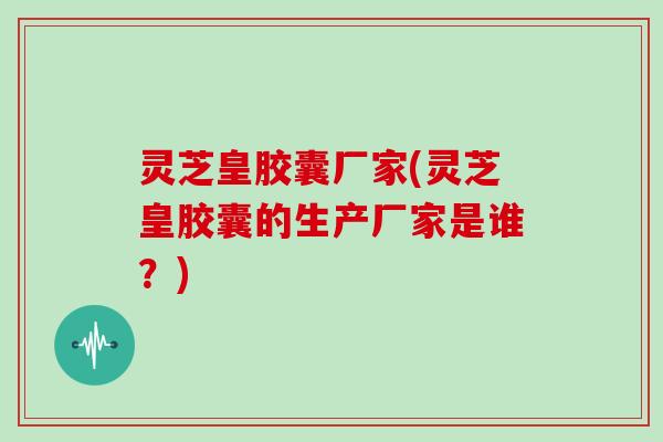 灵芝皇胶囊厂家(灵芝皇胶囊的生产厂家是谁？)