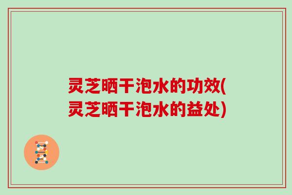 灵芝晒干泡水的功效(灵芝晒干泡水的益处)