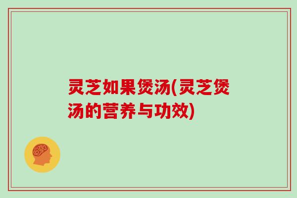 灵芝如果煲汤(灵芝煲汤的营养与功效)
