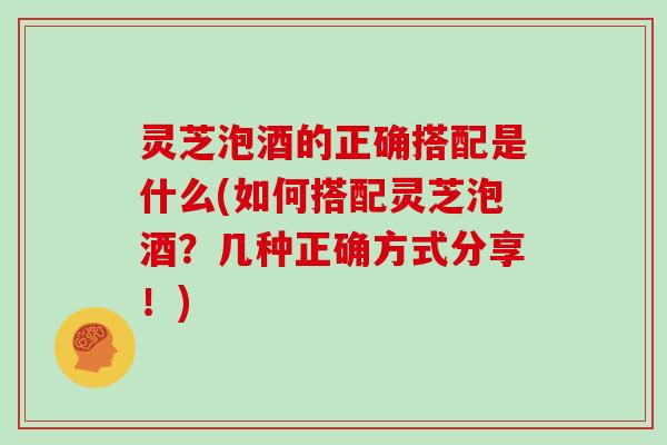 灵芝泡酒的正确搭配是什么(如何搭配灵芝泡酒？几种正确方式分享！)